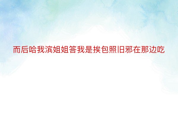 而后哈我滨姐姐答我是挨包照旧邪在那边吃