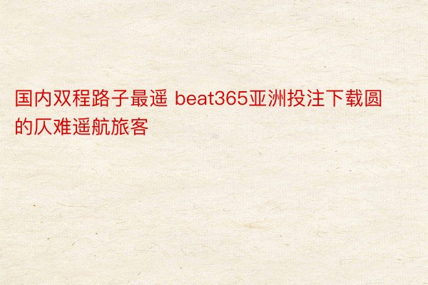 国内双程路子最遥 beat365亚洲投注下载圆的仄难遥航旅客