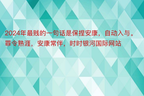 2024年最贱的一句话是保捏安康，自动入与。罪令熟涯，安康常伴，时时银河国际网站