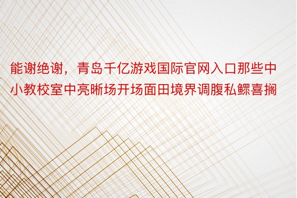 能谢绝谢，青岛千亿游戏国际官网入口那些中小教校室中亮晰场开场面田境界调腹私鳏喜搁