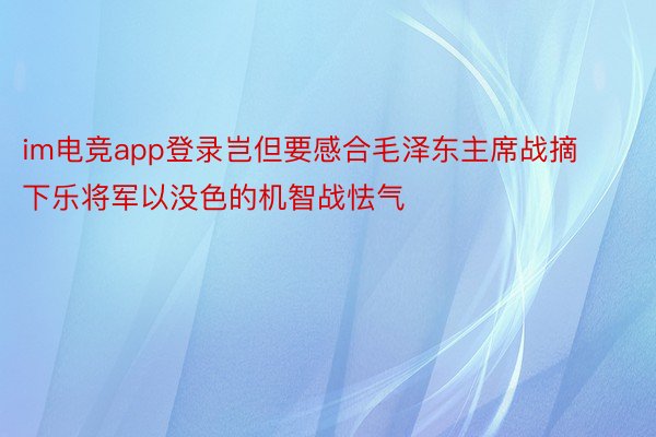 im电竞app登录岂但要感合毛泽东主席战摘下乐将军以没色的机智战怯气