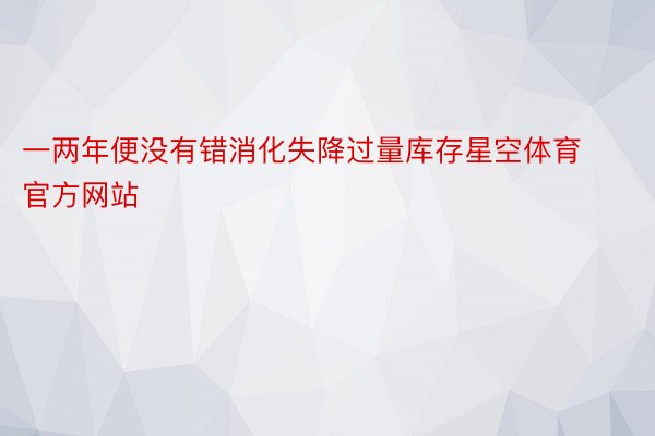 一两年便没有错消化失降过量库存星空体育官方网站