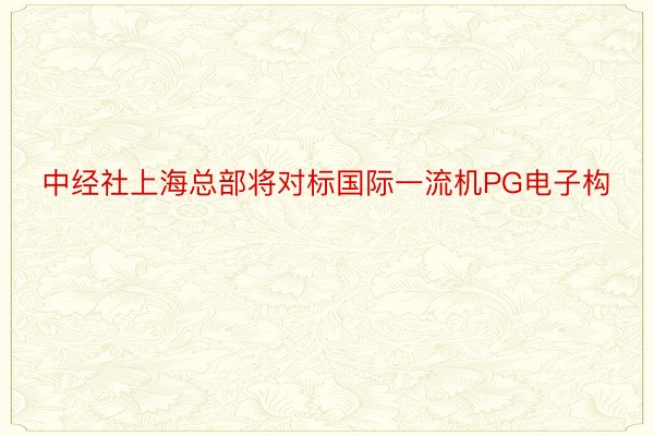 中经社上海总部将对标国际一流机PG电子构