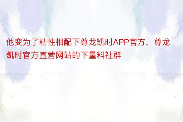 他变为了粘性相配下尊龙凯时APP官方，尊龙凯时官方直营网站的下量料社群