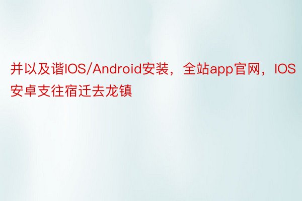 并以及谐IOS/Android安装，全站app官网，IOS安卓支往宿迁去龙镇