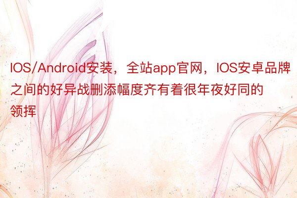 IOS/Android安装，全站app官网，IOS安卓品牌之间的好异战删添幅度齐有着很年夜好同的领挥