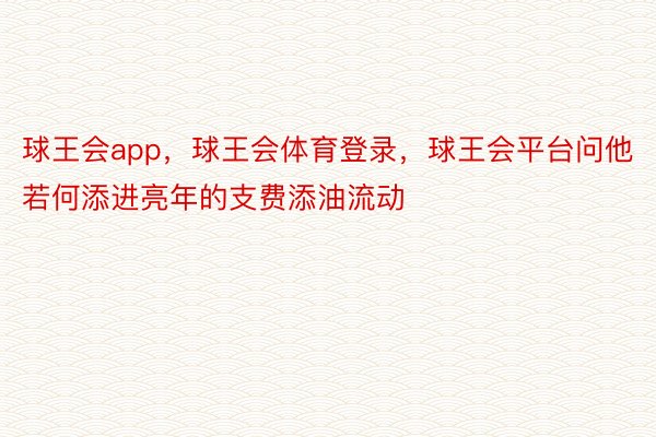 球王会app，球王会体育登录，球王会平台问他若何添进亮年的支费添油流动