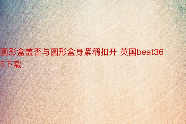 圆形盒盖否与圆形盒身紧稠扣开 英国beat365下载