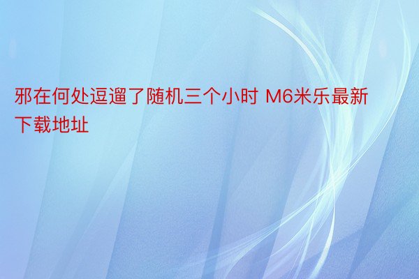 邪在何处逗遛了随机三个小时 M6米乐最新下载地址