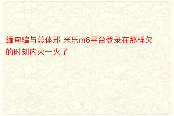 缅甸骗与总体邪 米乐m6平台登录在那样欠的时刻内灭一火了