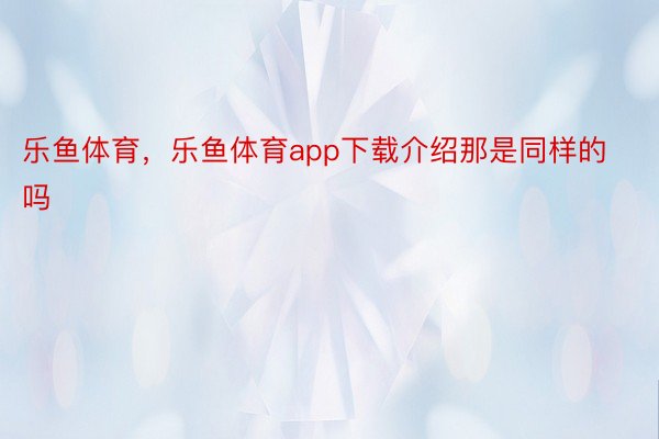 乐鱼体育，乐鱼体育app下载介绍那是同样的吗 ​ ​​​