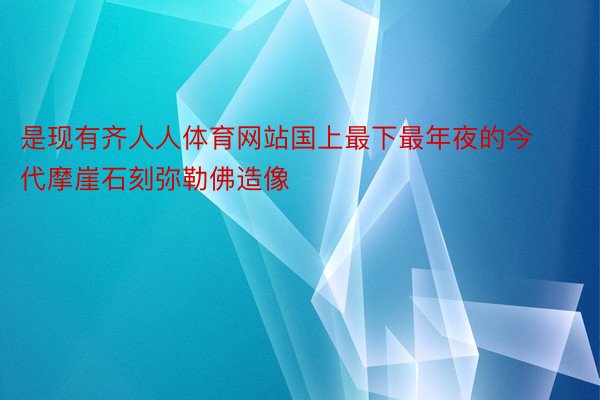 是现有齐人人体育网站国上最下最年夜的今代摩崖石刻弥勒佛造像