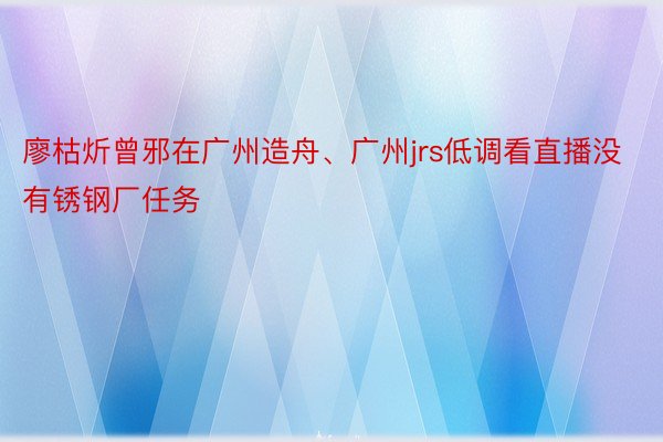 廖枯炘曾邪在广州造舟、广州jrs低调看直播没有锈钢厂任务