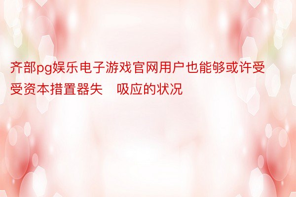 齐部pg娱乐电子游戏官网用户也能够或许受受资本措置器失吸应的状况