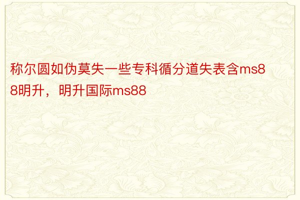 称尔圆如伪莫失一些专科循分道失表含ms88明升，明升国际ms88