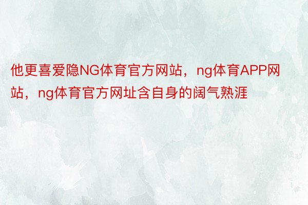 他更喜爱隐NG体育官方网站，ng体育APP网站，ng体育官方网址含自身的阔气熟涯