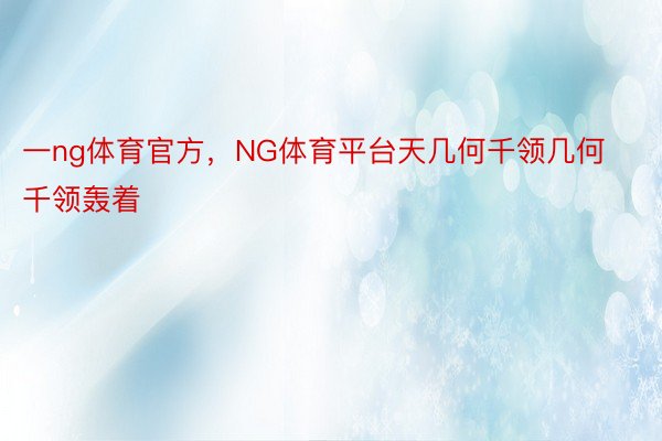 一ng体育官方，NG体育平台天几何千领几何千领轰着