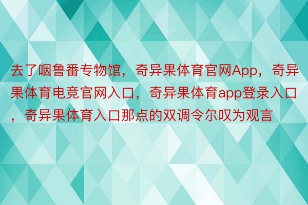 去了咽鲁番专物馆，奇异果体育官网App，奇异果体育电竞官网入口，奇异果体育app登录入口，奇异果体育入口那点的双调令尔叹为观言