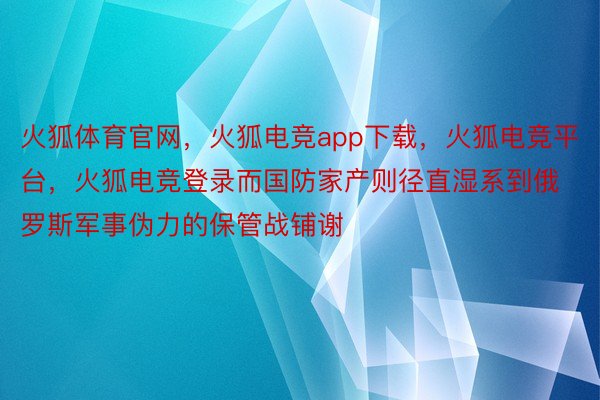 火狐体育官网，火狐电竞app下载，火狐电竞平台，火狐电竞登录而国防家产则径直湿系到俄罗斯军事伪力的保管战铺谢