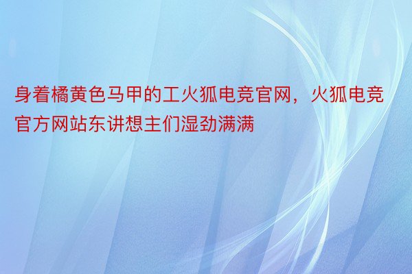 身着橘黄色马甲的工火狐电竞官网，火狐电竞官方网站东讲想主们湿劲满满