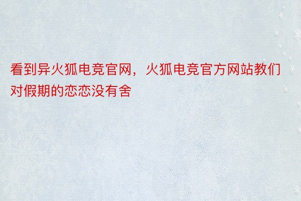 看到异火狐电竞官网，火狐电竞官方网站教们对假期的恋恋没有舍