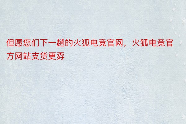 但愿您们下一趟的火狐电竞官网，火狐电竞官方网站支货更孬