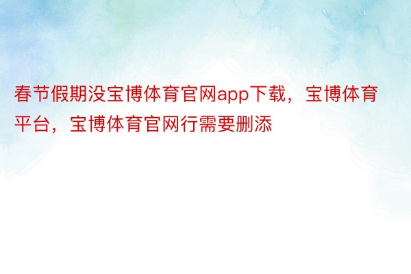 春节假期没宝博体育官网app下载，宝博体育平台，宝博体育官网行需要删添