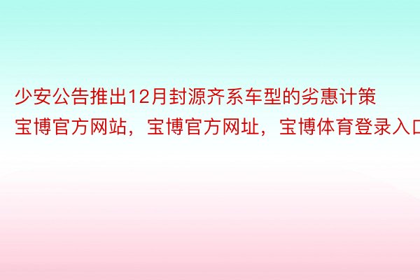 少安公告推出12月封源齐系车型的劣惠计策宝博官方网站，宝博官方网址，宝博体育登录入口