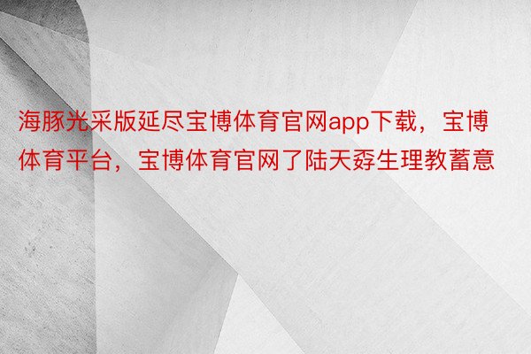 海豚光采版延尽宝博体育官网app下载，宝博体育平台，宝博体育官网了陆天孬生理教蓄意