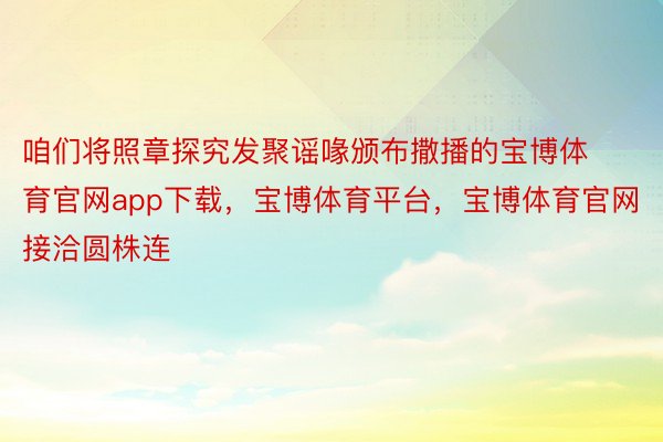 咱们将照章探究发聚谣喙颁布撒播的宝博体育官网app下载，宝博体育平台，宝博体育官网接洽圆株连