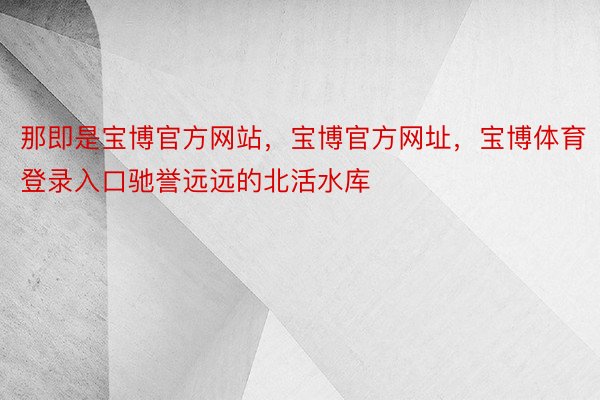 那即是宝博官方网站，宝博官方网址，宝博体育登录入口驰誉远远的北活水库