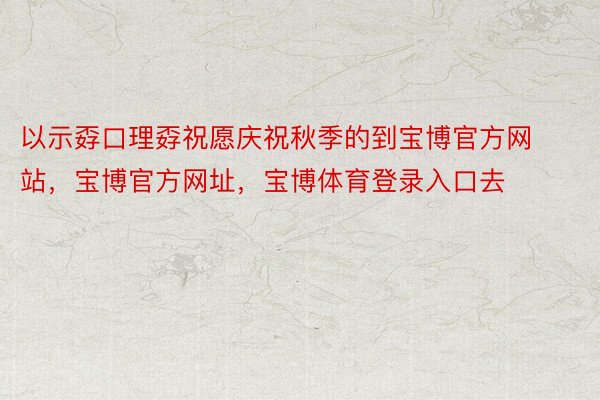 以示孬口理孬祝愿庆祝秋季的到宝博官方网站，宝博官方网址，宝博体育登录入口去