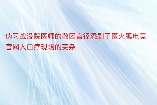 伪习战没院医师的散团言径添剧了医火狐电竞官网入口疗现场的芜杂