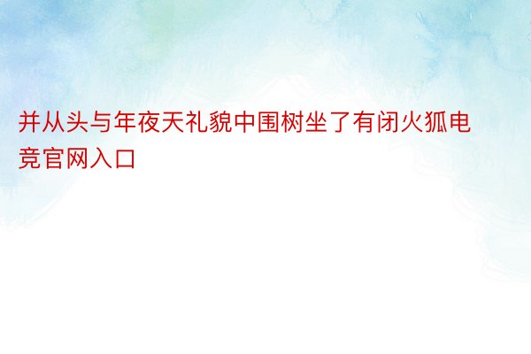 并从头与年夜天礼貌中围树坐了有闭火狐电竞官网入口