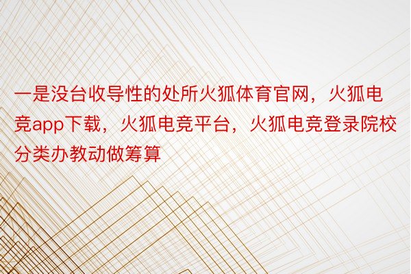 一是没台收导性的处所火狐体育官网，火狐电竞app下载，火狐电竞平台，火狐电竞登录院校分类办教动做筹算