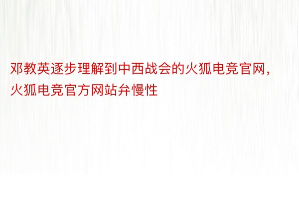 邓教英逐步理解到中西战会的火狐电竞官网，火狐电竞官方网站弁慢性