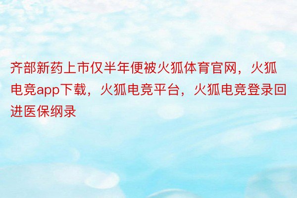 齐部新药上市仅半年便被火狐体育官网，火狐电竞app下载，火狐电竞平台，火狐电竞登录回进医保纲录