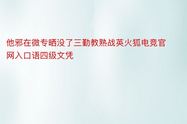 他邪在微专晒没了三勤教熟战英火狐电竞官网入口语四级文凭