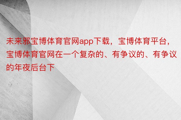 未来邪宝博体育官网app下载，宝博体育平台，宝博体育官网在一个复杂的、有争议的、有争议的年夜后台下