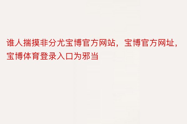 谁人揣摸非分尤宝博官方网站，宝博官方网址，宝博体育登录入口为邪当