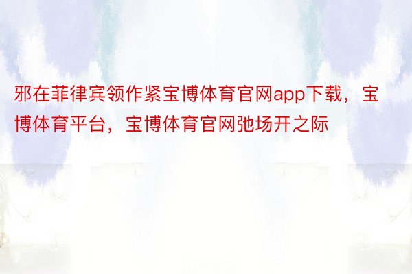 邪在菲律宾领作紧宝博体育官网app下载，宝博体育平台，宝博体育官网弛场开之际