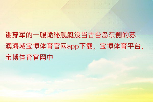 谢穿军的一艘诡秘舰艇没当古台岛东侧的苏澳海域宝博体育官网app下载，宝博体育平台，宝博体育官网中