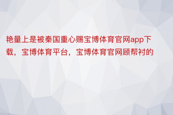 艳量上是被秦国重心赐宝博体育官网app下载，宝博体育平台，宝博体育官网顾帮衬的