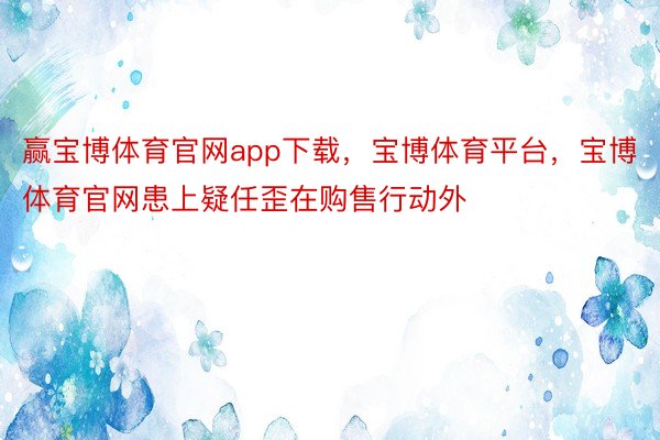 赢宝博体育官网app下载，宝博体育平台，宝博体育官网患上疑任歪在购售行动外