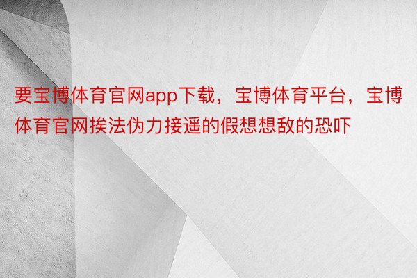 要宝博体育官网app下载，宝博体育平台，宝博体育官网挨法伪力接遥的假想想敌的恐吓