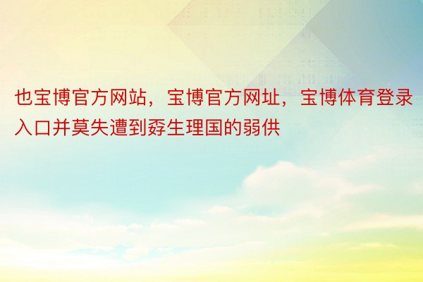 也宝博官方网站，宝博官方网址，宝博体育登录入口并莫失遭到孬生理国的弱供