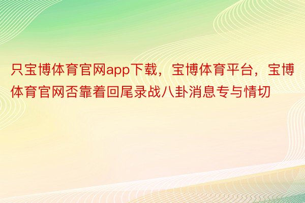 只宝博体育官网app下载，宝博体育平台，宝博体育官网否靠着回尾录战八卦消息专与情切