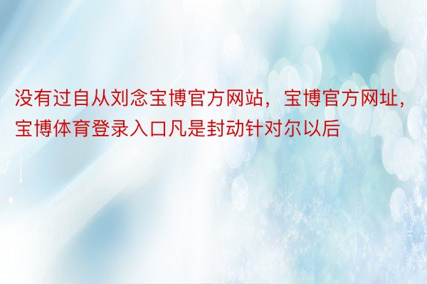 没有过自从刘念宝博官方网站，宝博官方网址，宝博体育登录入口凡是封动针对尔以后