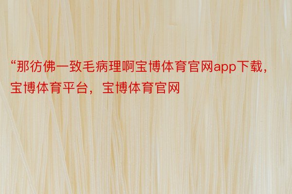 “那彷佛一致毛病理啊宝博体育官网app下载，宝博体育平台，宝博体育官网