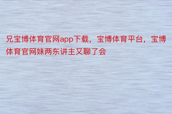 兄宝博体育官网app下载，宝博体育平台，宝博体育官网妹两东讲主又聊了会